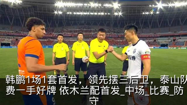 韩鹏1场1套首发，领先摆三后卫，泰山队浪费一手好牌 依木兰配首发_中场_比赛_防守